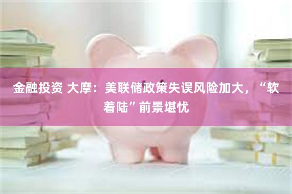 金融投资 大摩：美联储政策失误风险加大，“软着陆”前景堪忧