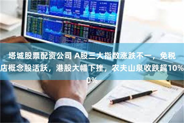 塔城股票配资公司 A股三大指数涨跌不一，免税店概念股活跃，港股大幅下挫，农夫山泉收跌超10%