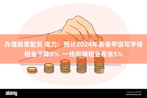 办理股票配资 高力：预计2024年香港甲级写字楼租金下降8%  一线街铺租金看涨5%