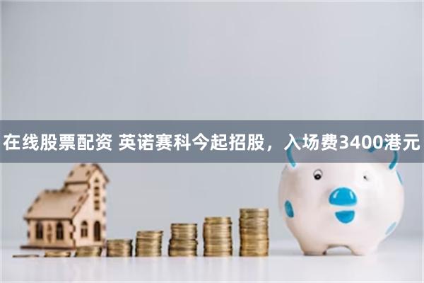 在线股票配资 英诺赛科今起招股，入场费3400港元