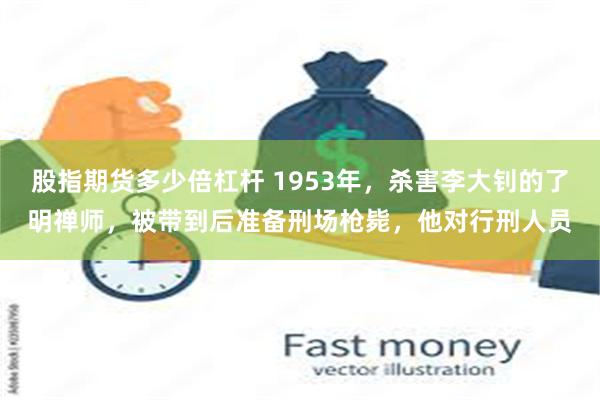 股指期货多少倍杠杆 1953年，杀害李大钊的了明禅师，被带到后准备刑场枪毙，他对行刑人员