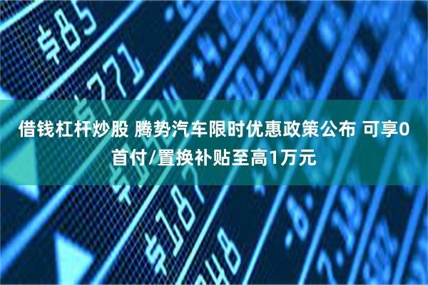 借钱杠杆炒股 腾势汽车限时优惠政策公布 可享0首付/置换补贴至高1万元