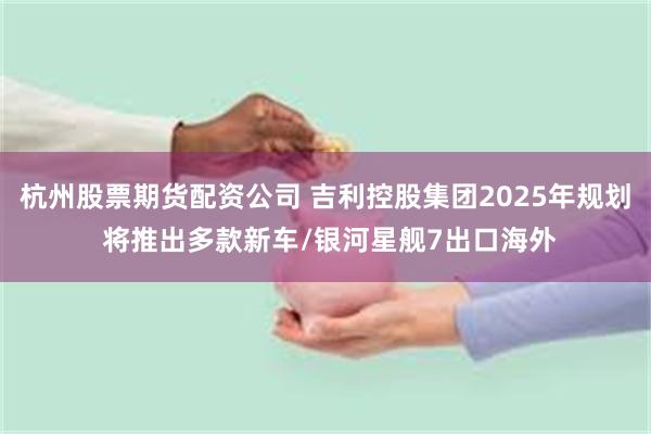杭州股票期货配资公司 吉利控股集团2025年规划 将推出多款新车/银河星舰7出口海外