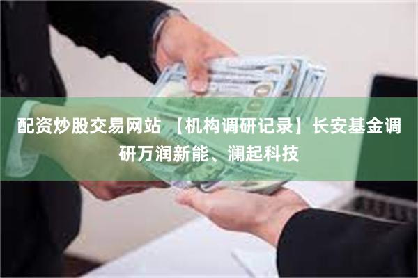 配资炒股交易网站 【机构调研记录】长安基金调研万润新能、澜起科技