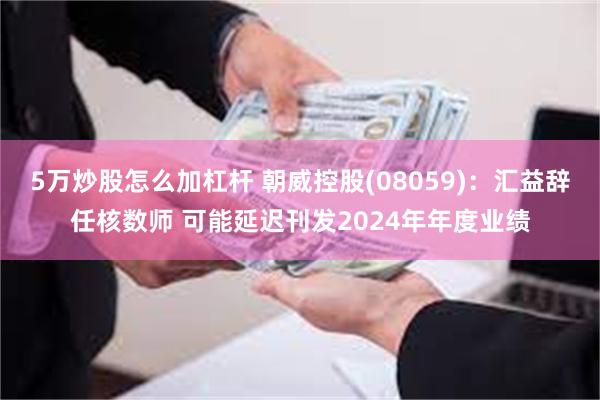 5万炒股怎么加杠杆 朝威控股(08059)：汇益辞任核数师 可能延迟刊发2024年年度业绩