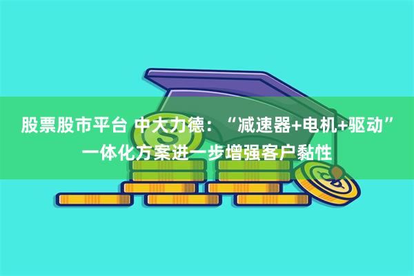 股票股市平台 中大力德：“减速器+电机+驱动”一体化方案进一步增强客户黏性
