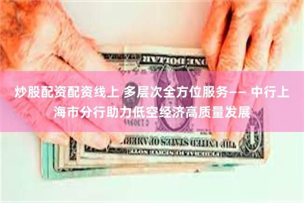 炒股配资配资线上 多层次全方位服务—— 中行上海市分行助力低空经济高质量发展