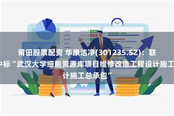 莆田股票配资 华康洁净(301235.SZ)：联合体预中标“武汉大学细胞资源库项目维修改造工程设计施工总承包”