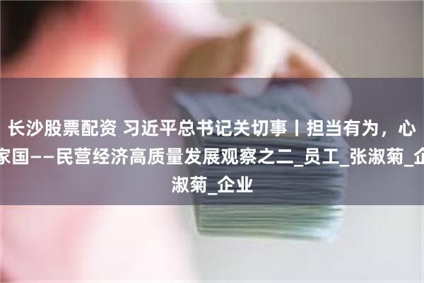 长沙股票配资 习近平总书记关切事丨担当有为，心怀家国——民营经济高质量发展观察之二_员工_张淑菊_企业