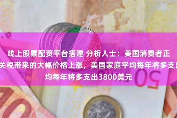 线上股票配资平台搭建 分析人士：美国消费者正面临特朗普关税带来的大幅价格上涨，美国家庭平均每年将多支出3800美元