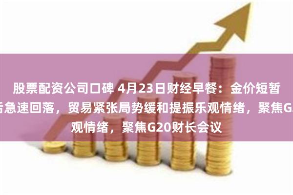 股票配资公司口碑 4月23日财经早餐：金价短暂触及3500后急速回落，贸易紧张局势缓和提振乐观情绪，聚焦G20财长会议