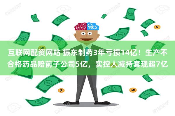 互联网配资网站 振东制药3年亏损14亿！生产不合格药品赔前子公司5亿，实控人减持套现超7亿