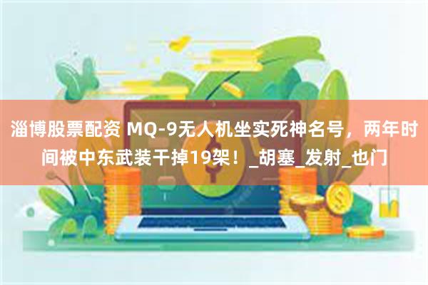 淄博股票配资 MQ-9无人机坐实死神名号，两年时间被中东武装干掉19架！_胡塞_发射_也门