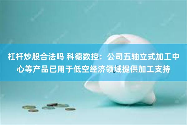 杠杆炒股合法吗 科德数控：公司五轴立式加工中心等产品已用于低空经济领域提供加工支持