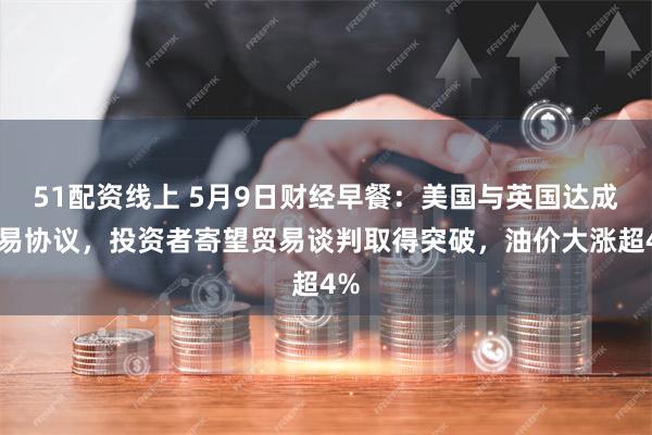 51配资线上 5月9日财经早餐：美国与英国达成贸易协议，投资者寄望贸易谈判取得突破，油价大涨超4%