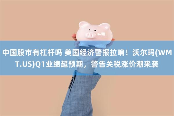 中国股市有杠杆吗 美国经济警报拉响！沃尔玛(WMT.US)Q1业绩超预期，警告关税涨价潮来袭