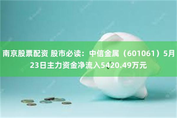 南京股票配资 股市必读：中信金属（601061）5月23日主力资金净流入5420.49万元