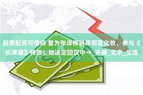 股票配资可信吗 曾为张译柳岩等明星化妆、参与《长津湖》特效！她决定回汉中→_许晴_北京_生活