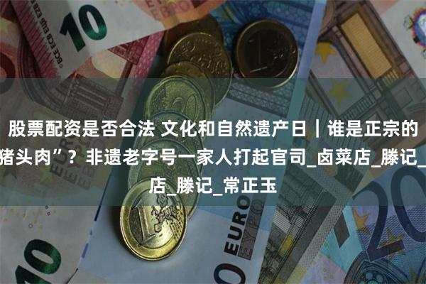 股票配资是否合法 文化和自然遗产日｜谁是正宗的“六合猪头肉”？非遗老字号一家人打起官司_卤菜店_滕记_常正玉
