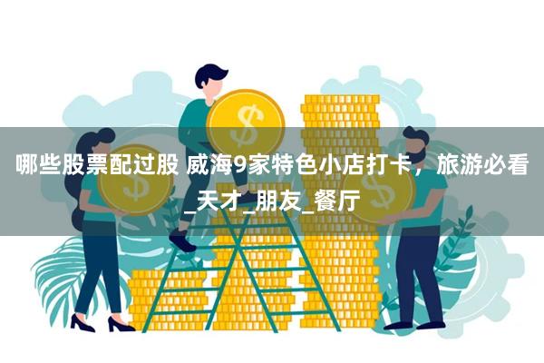 哪些股票配过股 威海9家特色小店打卡，旅游必看_天才_朋友_餐厅