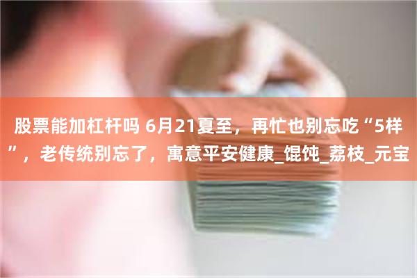 股票能加杠杆吗 6月21夏至，再忙也别忘吃“5样”，老传统别忘了，寓意平安健康_馄饨_荔枝_元宝