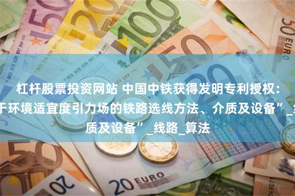 杠杆股票投资网站 中国中铁获得发明专利授权：“一种基于环境适宜度引力场的铁路选线方法、介质及设备”_线路_算法