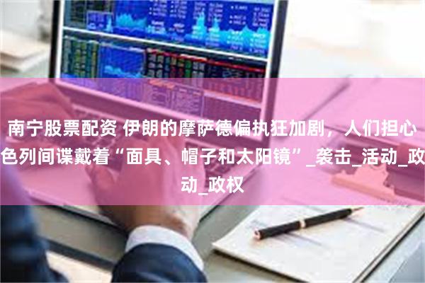 南宁股票配资 伊朗的摩萨德偏执狂加剧，人们担心以色列间谍戴着“面具、帽子和太阳镜”_袭击_活动_政权