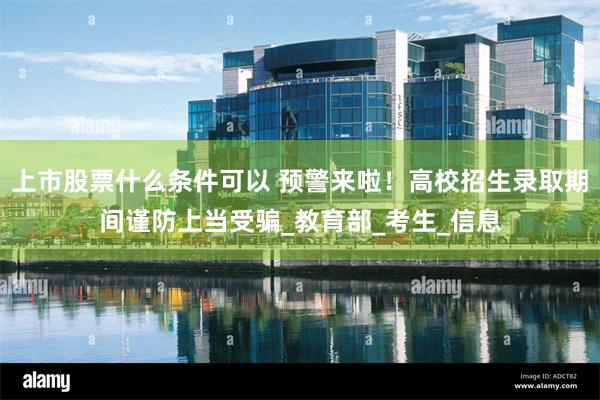 上市股票什么条件可以 预警来啦！高校招生录取期间谨防上当受骗_教育部_考生_信息