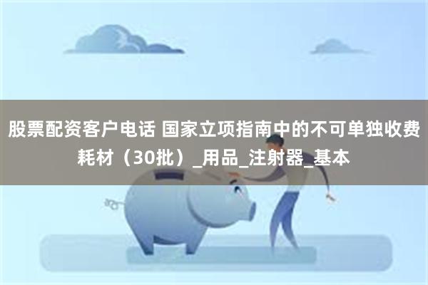股票配资客户电话 国家立项指南中的不可单独收费耗材（30批）_用品_注射器_基本