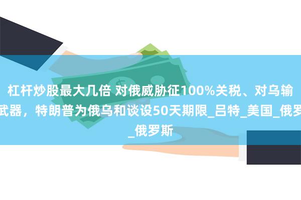 杠杆炒股最大几倍 对俄威胁征100%关税、对乌输送武器，特朗普为俄乌和谈设50天期限_吕特_美国_俄罗斯