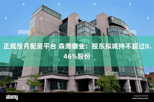 正规按月配资平台 森鹰窗业：股东拟减持不超过0.46%股份