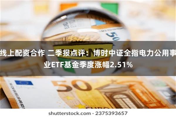线上配资合作 二季报点评：博时中证全指电力公用事业ETF基金季度涨幅2.51%