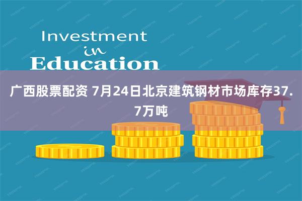 广西股票配资 7月24日北京建筑钢材市场库存37.7万吨
