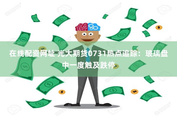 在线配资网址 光大期货0731热点追踪：玻璃盘中一度触及跌停