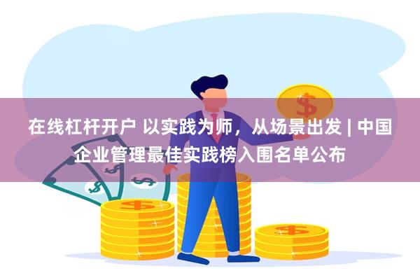 在线杠杆开户 以实践为师，从场景出发 | 中国企业管理最佳实践榜入围名单公布