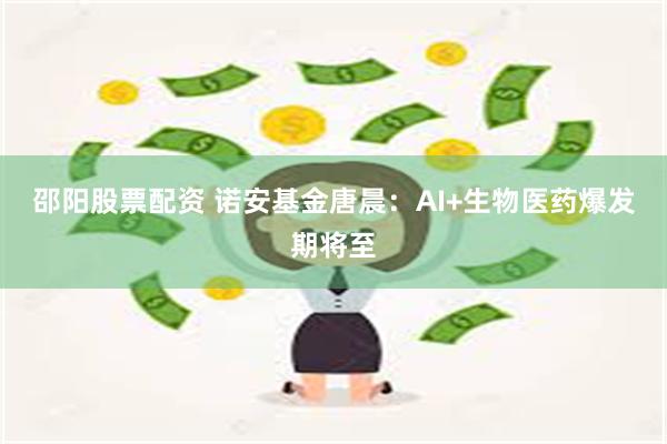 邵阳股票配资 诺安基金唐晨：AI+生物医药爆发期将至