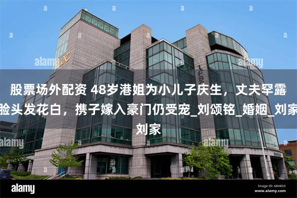 股票场外配资 48岁港姐为小儿子庆生，丈夫罕露脸头发花白，携子嫁入豪门仍受宠_刘颂铭_婚姻_刘家