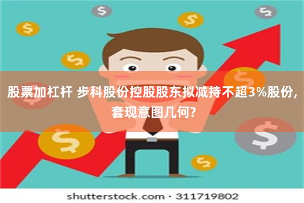 股票加杠杆 步科股份控股股东拟减持不超3%股份, 套现意图几何?