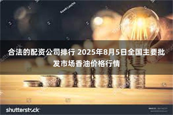 合法的配资公司排行 2025年8月5日全国主要批发市场香油价格行情