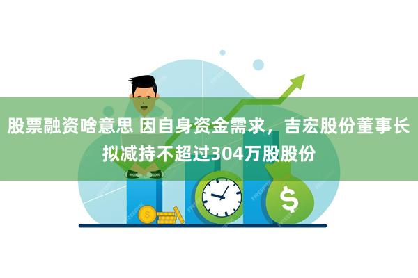 股票融资啥意思 因自身资金需求，吉宏股份董事长拟减持不超过304万股股份