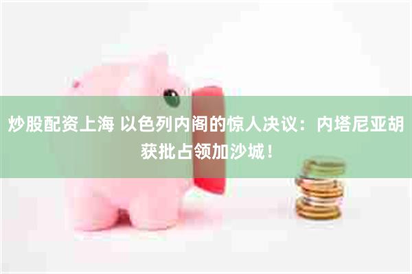 炒股配资上海 以色列内阁的惊人决议：内塔尼亚胡获批占领加沙城！