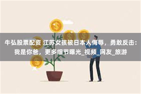 牛弘股票配资 江苏女孩被日本人侮辱，勇敢反击：我是你爸，更多细节曝光_视频_网友_旅游