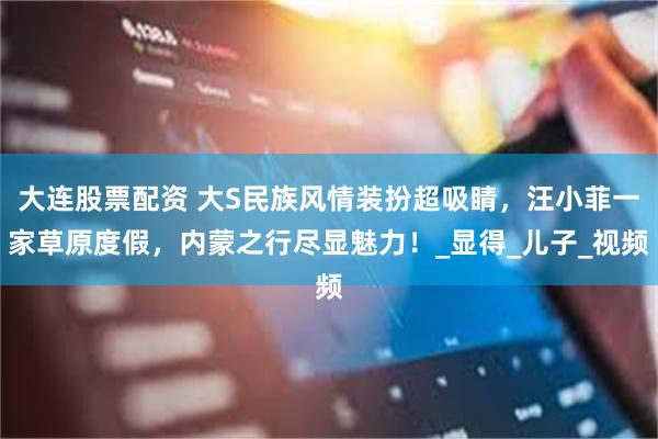 大连股票配资 大S民族风情装扮超吸睛，汪小菲一家草原度假，内蒙之行尽显魅力！_显得_儿子_视频