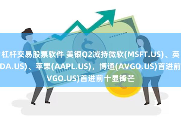 杠杆交易股票软件 美银Q2减持微软(MSFT.US)、英伟达(NVDA.US)、苹果(AAPL.US)，博通(AVGO.US)首进前十显锋芒