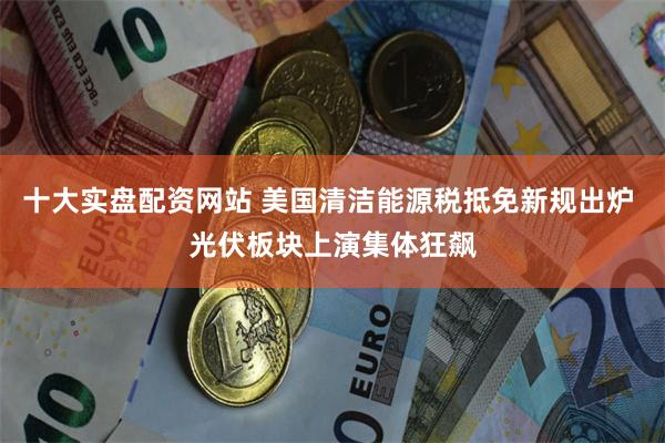 十大实盘配资网站 美国清洁能源税抵免新规出炉 光伏板块上演集体狂飙