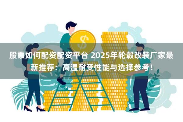 股票如何配资配资平台 2025年轮毂改装厂家最新推荐:高温耐受性能与选择参考!