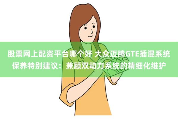 股票网上配资平台哪个好 大众迈腾GTE插混系统保养特别建议:兼顾双动力系统的精细化维护